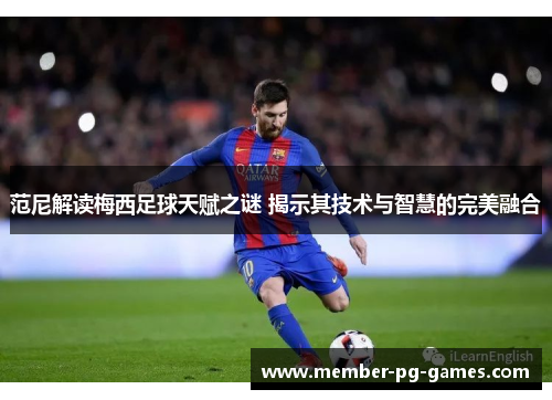 范尼解读梅西足球天赋之谜 揭示其技术与智慧的完美融合 范尼解读梅西足球天赋之谜 揭示其技术与智慧的完美融合
