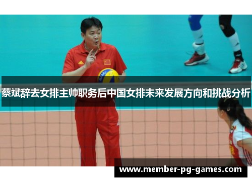 蔡斌辞去女排主帅职务后中国女排未来发展方向和挑战分析